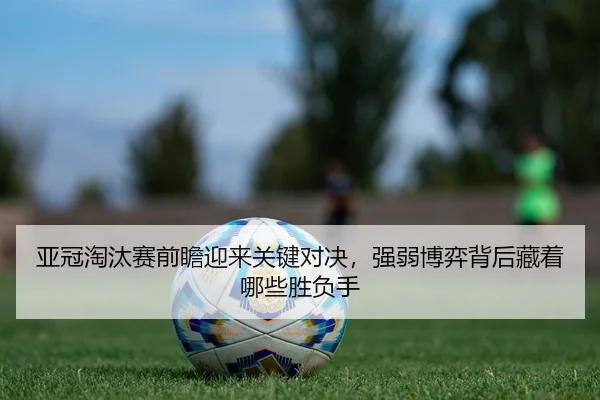 亚冠淘汰赛前瞻迎来关键对决，强弱博弈背后藏着哪些胜负手