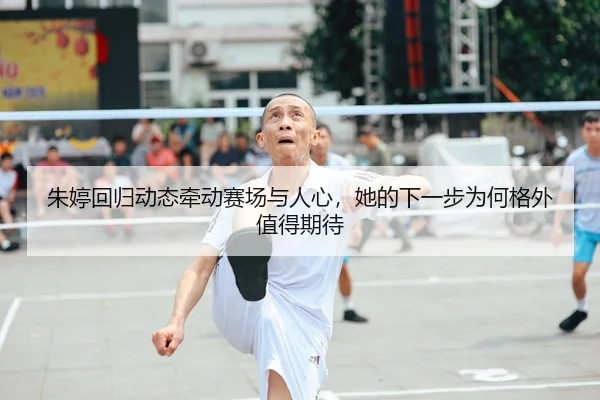 朱婷回归动态牵动赛场与人心,她的下一步为何格外值得期待